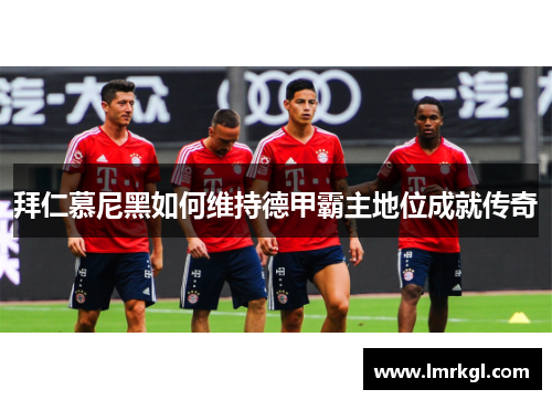 拜仁慕尼黑如何维持德甲霸主地位成就传奇 拜仁慕尼黑如何维持德甲霸主地位成就传奇