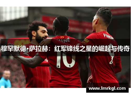 穆罕默德·萨拉赫:红军锋线之星的崛起与传奇 穆罕默德·萨拉赫:红军锋线之星的崛起与传奇