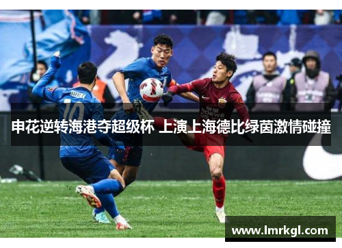 申花逆转海港夺超级杯 上演上海德比绿茵激情碰撞 申花逆转海港夺超级杯 上演上海德比绿茵激情碰撞