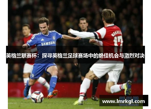 英格兰联赛杯:探寻英格兰足球赛场中的绝佳机会与激烈对决 英格兰联赛杯:探寻英格兰足球赛场中的绝佳机会与激烈对决
