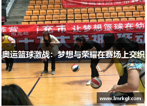 奥运篮球激战:梦想与荣耀在赛场上交织 奥运篮球激战:梦想与荣耀在赛场上交织