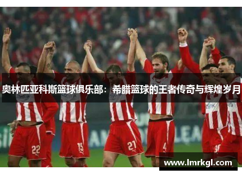 奥林匹亚科斯篮球俱乐部:希腊篮球的王者传奇与辉煌岁月 奥林匹亚科斯篮球俱乐部:希腊篮球的王者传奇与辉煌岁月