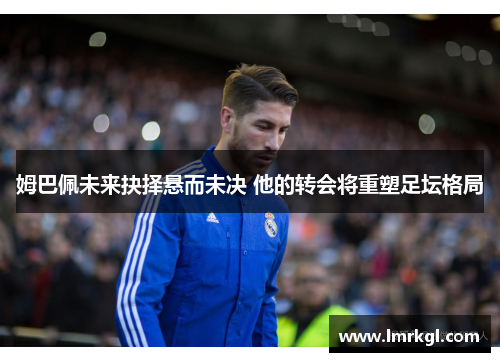 姆巴佩未来抉择悬而未决 他的转会将重塑足坛格局 姆巴佩未来抉择悬而未决 他的转会将重塑足坛格局