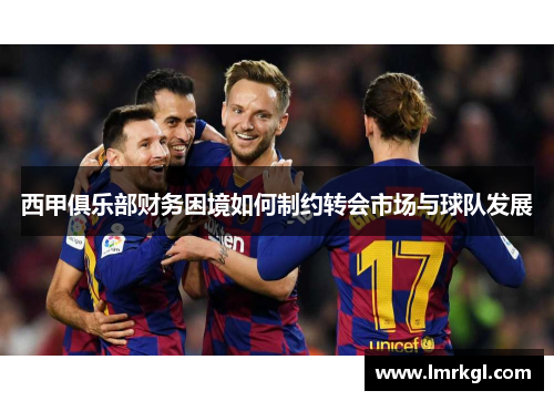 西甲俱乐部财务困境如何制约转会市场与球队发展 西甲俱乐部财务困境如何制约转会市场与球队发展
