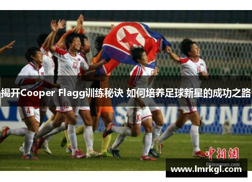 揭开Cooper Flagg训练秘诀 如何培养足球新星的成功之路 揭开Cooper Flagg训练秘诀 如何培养足球新星的成功之路