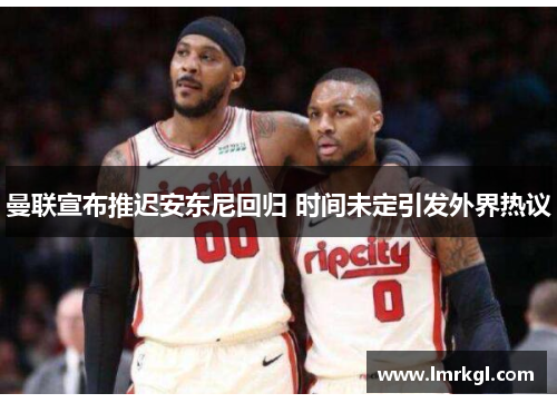曼联宣布推迟安东尼回归 时间未定引发外界热议 曼联宣布推迟安东尼回归 时间未定引发外界热议