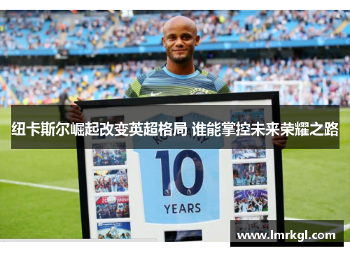 纽卡斯尔崛起改变英超格局 谁能掌控未来荣耀之路 纽卡斯尔崛起改变英超格局 谁能掌控未来荣耀之路